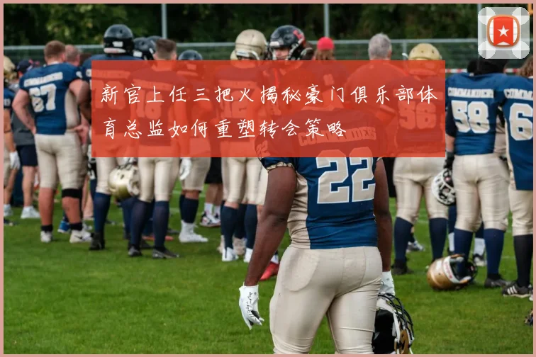 新官上任三把火揭秘豪门俱乐部体育总监如何重塑转会策略